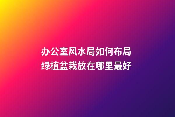 办公室风水局如何布局 绿植盆栽放在哪里最好